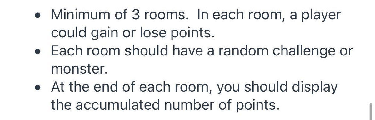 • Minimum of 3 rooms. In each room, a player
could gain or lose points.
• Each room should have a random challenge or
monster.
• At the end of each room, you should display
the accumulated number of points.