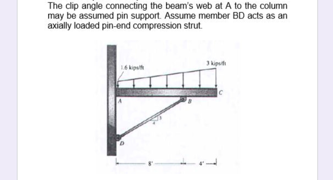 The clip angle connecting the beam's web at A to the column
may be assumed pin support. Assume member BD acts as an
axially loaded pin-end compression strut.
3 kips/ft
1.6 kips/ft
