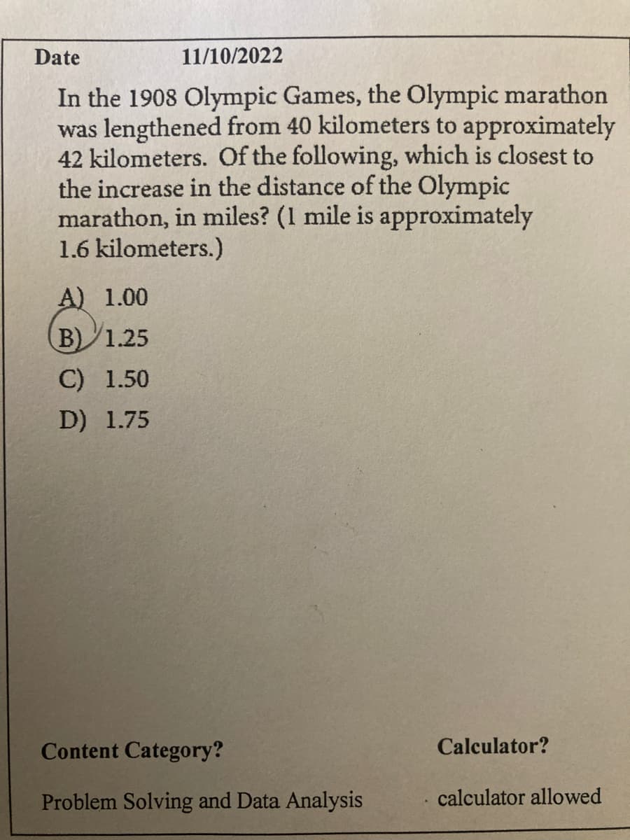 Date
11/10/2022
In the 1908 Olympic Games, the Olympic marathon
was lengthened from 40 kilometers to approximately
42 kilometers. Of the following, which is closest to
the increase in the distance of the Olympic
marathon, in miles? (1 mile is approximately
1.6 kilometers.)
A) 1.00
B) 1.25
C) 1.50
D) 1.75
Content Category?
Problem Solving and Data Analysis
Calculator?
calculator allowed