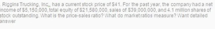 Riggins Trucking, Inc. has a current stock price of $41. For the past year, the company had a net
income of $5,150,000, total equity of $21,580,000, sales of $39,000,000, and 4.1 million shares of
stock outstanding. What is the price-sales ratio? What do market ratios measure? Want detailed
answer