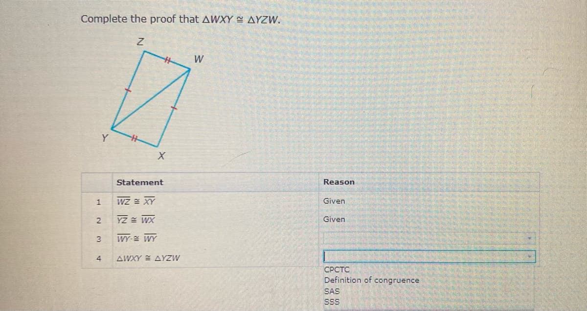 Complete the proof that AWXY N AYZW.
水
W
Y
Statement
Reason
WZ = XY
Given
1
2
YZ WX
Given
3
WY WY
4
AWXY E AYZW
СРОТС
Definition of congruence
SAS
SSS
