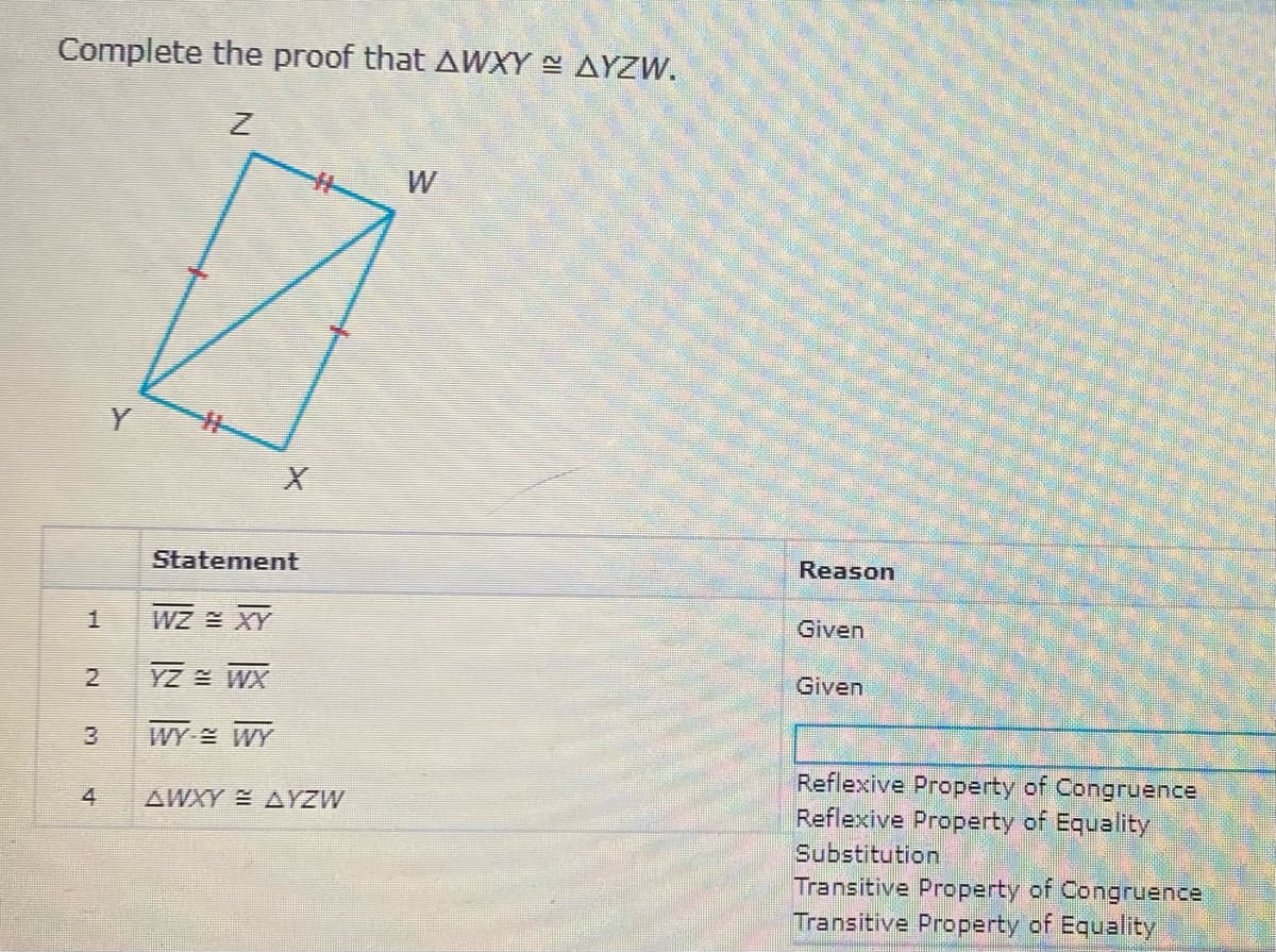 Complete the proof that AWXY AYZW.
Y
Statement
Reason
WZ XY
Given
YZ WX
Given
WY WY
Reflexive Property of Congruence
Reflexive Property of Equality
Substitution
Transitive Property of Congruence
Transitive Property of Equality
4
AWXY AYZW
2.
