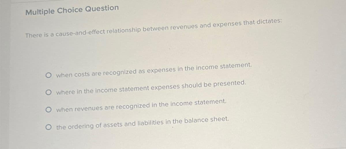 Multiple Choice Question
There is a cause-and-effect relationship between revenues and expenses that dictates:
O when costs are recognized as expenses in the income statement.
O where in the income statement expenses should be presented.
O when revenues are recognized in the income statement.
O the ordering of assets and liabilities in the balance sheet.