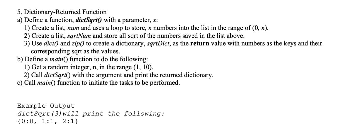 5. Dictionary-Returned Function
a) Define a function, dictSqrt0 with a parameter, x:
1) Create a list, num and uses a loop to store, x numbers into the list in the range of (0, x).
2) Create a list, sqrtNum and store all sqrt of the numbers saved in the list above.
3) Use dict) and zip) to create a dictionary, sqrtDict, as the return value with numbers as the keys and their
corresponding sqrt as the values.
b) Define a main() function to do the following:
1) Get a random integer, n, in the range (1, 10).
2) Call dictSqrt() with the argument and print the returned dictionary.
c) Call main() function to initiate the tasks to be performed.
Example Output
dictSqrt (3) will print the following:
{0:0, 1:1, 2:1}
