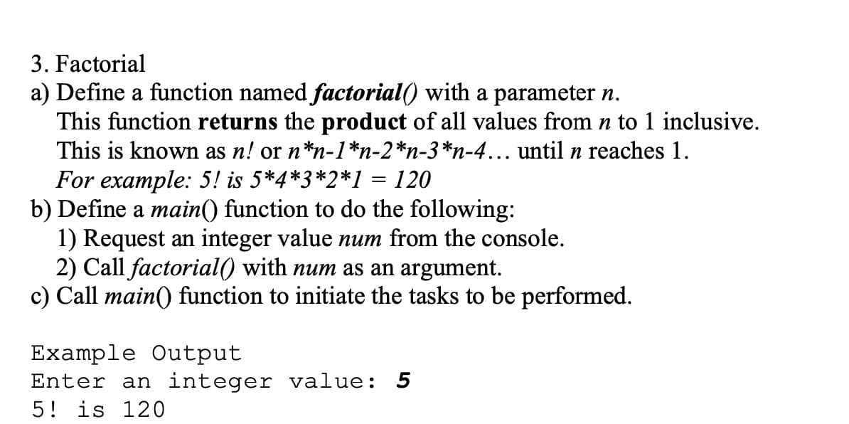 3. Factorial
a) Define a function named factorial() with a parameter n.
This function returns the product of all values from n to 1 inclusive.
This is known as n! or n*n-1*n-2*n-3*n-4... until n reaches 1.
For example: 5! is 5*4*3*2*1 = 120
b) Define a main() function to do the following:
1) Request an integer value num from the console.
2) Call factorial() with num as an argument.
c) Call main() function to initiate the tasks to be performed.
Example Output
Enter an integer value: 5
5! is 120
