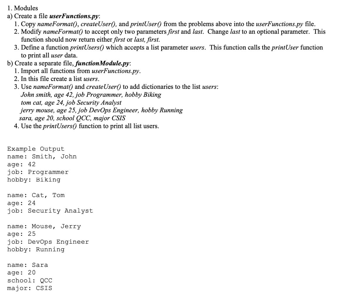 1. Modules
a) Create a file userFunctions.py:
1. Copy nameFormat(), createUser(), and printUser() from the problems above into the userFunctions.py file.
2. Modify nameFormat() to accept only two parameters first and last. Change last to an optional parameter. This
function should now return either first or last, first.
3. Define a function printUsers() which accepts a list parameter users. This function calls the printUser function
to print all user data.
b) Create a separate file, functionModule.py:
1. Import all functions from userFunctions.py.
2. In this file create a list users.
3. Use nameFormat() and createUser() to add dictionaries to the list users:
John smith, age 42, job Programmer, hobby Biking
tom cat, age 24, job Security Analyst
jerry mouse, age 25, job DevOps Engineer, hobby Running
sara, age 20, school QCC, major CSIS
4. Use the printUsers() function to print all list users.
Example Output
name: Smith, John
age: 42
job: Programmer
hobby: Biking
name:
Cat, Tom
age: 24
job: Security Analyst
name: Mouse, Jerry
age: 25
job: DevOps Engineer
hobby: Running
name: S ara
age: 20
school: QCC
major: CSIS
