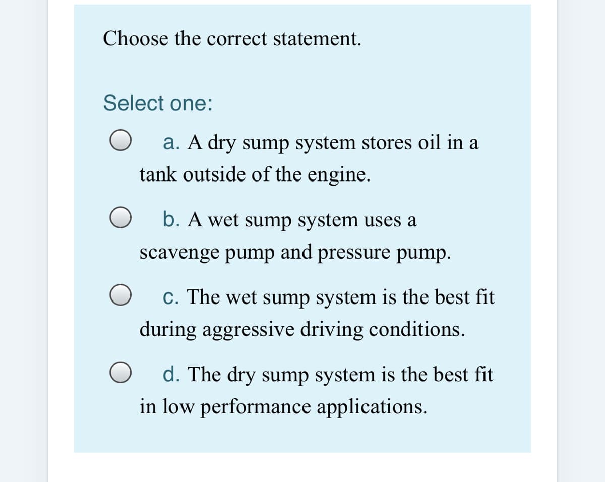 Choose the correct statement.
Select one:
a. A dry sump system stores oil in a
tank outside of the engine.
b. A wet sump system uses a
scavenge pump and pressure pump.
C. The wet sump system is the best fit
during aggressive driving conditions.
d. The dry sump system is the best fit
in low performance applications.
