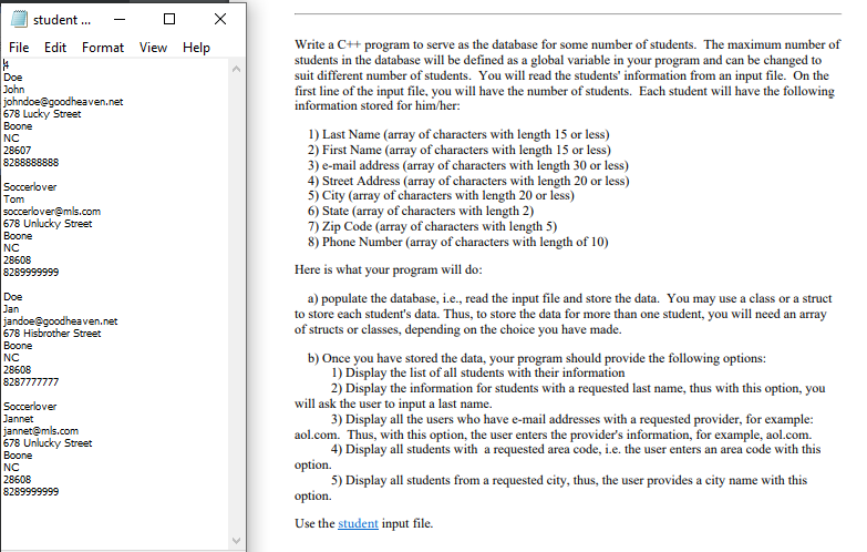 student .
Write a C++ program to serve as the database for some number of students. The maximum number of
students in the database will be defined as a global variable in your program and can be changed to
suit different number of students. You will read the students' information from an input file. On the
first line of the input file, you will have the number of students. Each student will have the following
File Edit Format View Help
Doe
John
johndoe@goodheaven.net
678 Lucky Street
Boone
NC
28607
8288888888
information stored for him/her:
Soccerlover
Tom
soccerlover@mls.com
678 Unlucky Street
Boone
NC
28608
1) Last Name (array of characters with length 15 or less)
2) First Name (array of characters with length 15 or less)
3) e-mail address (array of characters with length 30 or less)
4) Street Address (array of characters with length 20 or less)
5) City (array of characters with length 20 or less)
6) State (array of characters with length 2)
7) Zip Code (array of characters with length 5)
8) Phone Number (array of characters with length of 10)
8289999999
Here is what your program will do:
Doe
Jan
jandoe@goodheaven.net
678 Hisbrother Street
Boone
a) populate the database, i.e., read the input file and store the data. You may use a class or a struct
to store each student's data. Thus, to store the data for more than one student, you will need an array
of structs or classes, depending on the choice you have made.
b) Once you have stored the data, your program should provide the following options:
1) Display the list of all students with their information
2) Display the information for students with a requested last name, thus with this option, you
will ask the user to input a last name.
3) Display all the users who have e-mail addresses with a requested provider, for example:
aol.com. Thus, with this option, the user enters the provider's information, for example, aol.com.
4) Display all students with a requested area code, i.e. the user enters an area code with this
option.
5) Display all students from a requested city, thus, the user provides a city name with this
option.
NC
28608
8287777777
Soccerlover
Jannet
jannet@mls.com
678 Unlucky Street
Boone
NC
28608
8289999999
Use the student input file.
