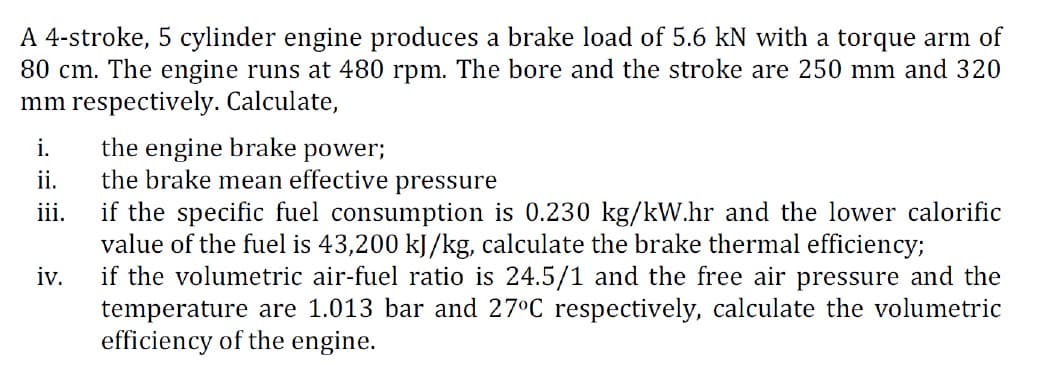 A 4-stroke, 5 cylinder engine produces a brake load of 5.6 kN with a torque arm of
80 cm. The engine runs at 480 rpm. The bore and the stroke are 250 mm and 320
mm respectively. Calculate,
the engine brake
the brake mean effective pressure
if the specific fuel consumption is 0.230 kg/kW.hr and the lower calorific
value of the fuel is 43,200 kJ/kg, calculate the brake thermal efficiency;
if the volumetric air-fuel ratio is 24.5/1 and the free air pressure and the
temperature are 1.013 bar and 27°C respectively, calculate the volumetric
efficiency of the engine.
i.
power;
ii.
ii.
iv.
