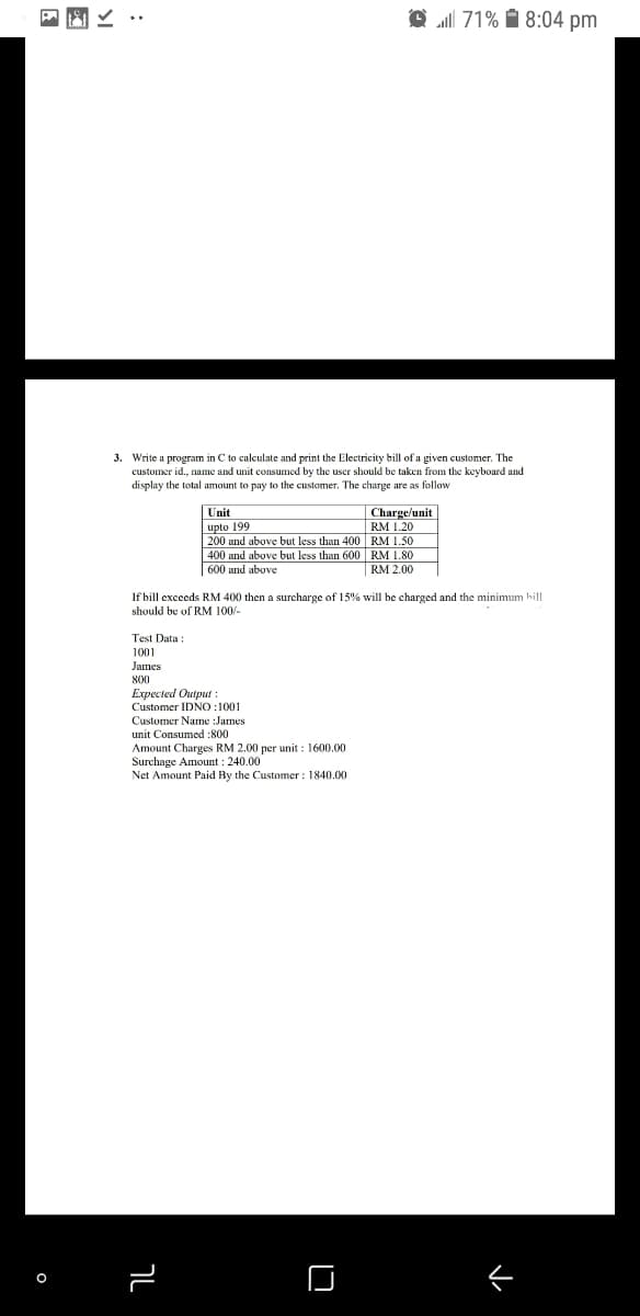 all 71% 1 8:04 pm
3. Write a program in C to calculate and print the Electricity bill of a given customer. The
customer id., name and unit consumed by the user should be taken from the keyboard and
display the total amount to pay to the customer. The charge are as follow
Charge/unit
RM 1.20
200 and above but less than 400 RM 1.50
400 and above but less than 600 RM 1.80
Unit
upto 199
600 and above
RM 2.00
If bill exceeds RM 400 then a surcharge of 15% will be charged and the minimum hill
should be of RM 100/-
Test Data :
1001
James
800
Expected Output :
Customer IDNO :1001
Customer Name :James
unit Consumed :800
Amount Charges RM 2.00 per unit : 1600.00
Surchage Amount : 240.00
Net Amount Paid By the Customer : 1840.00
