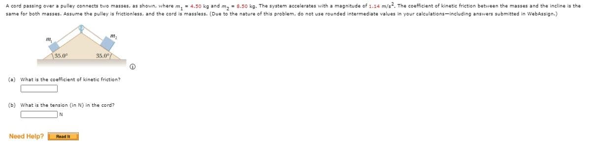 A cord passing over a pulley connects two masses, as shown, where m, = 4.50 kg and m, = 8.50 kg. The system accelerates with a magnitude of 1.14 m/s. The coefficient of kinetic friction between the masses and the incline is the
same for both masses. Assume the pulley is frictionless, and the cord is massless. (Due to the nature of this problem, do not use rounded intermediate values in your calculations-including answers submitted in WebAssign.)
m.
m
135.0°
35.0°
(a) What is the coefficient of kinetic friction?
(b) What is the tension (in N) in the cord?
Need Help?
Read It
