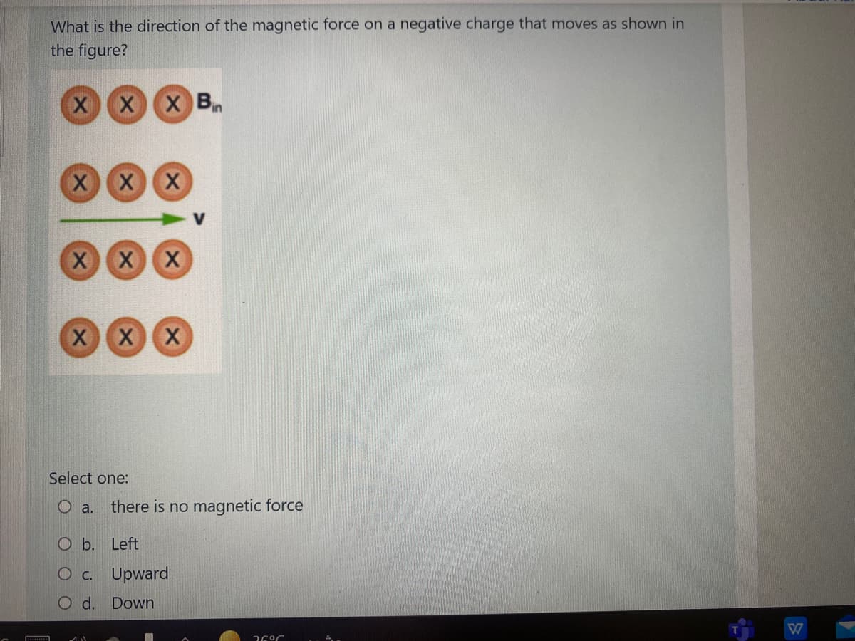 What is the direction of the magnetic force on a negative charge that moves as shown in
the figure?
XX
X B
XX
XX
XX
Select one:
O a.
there is no magnetic force
O b. Left
O c. Upward
O d. Down
36°C
