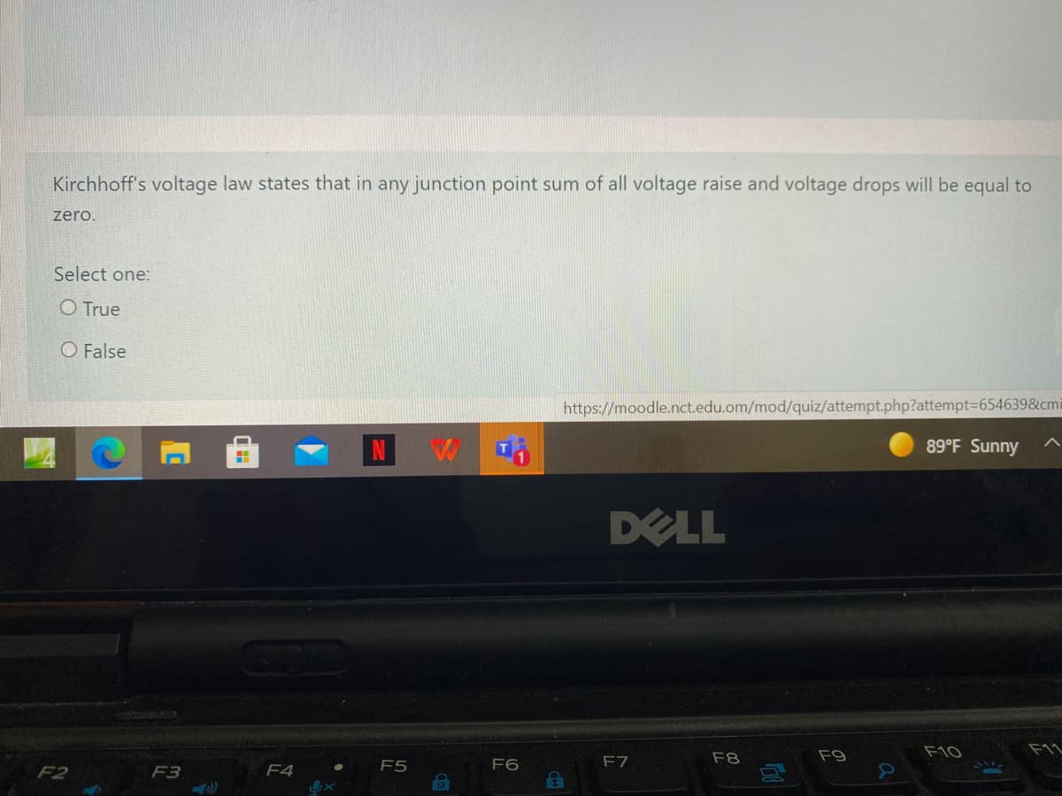 Kirchhoff's voltage law states that in any junction point sum of all voltage raise and voltage drops will be equal to
zero.
Select one:
O True
O False
https://moodle.nct.edu.om/mod/quiz/attempt.php?attempt36546398&cmi
89°F Sunny
DELL
F8
F9
F10
F5
F6
F7
F2
F3
F4
IN
