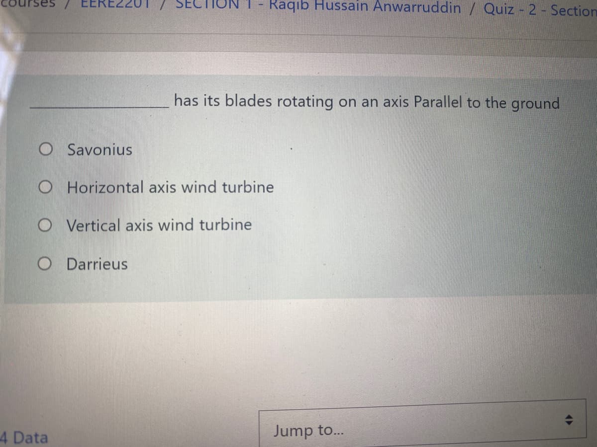 EEREZ
Raqıb Hussain Anwarruddin / Quiz 2- Section
has its blades rotating on an axis Parallel to the ground
O Savonius
O Horizontal axis wind turbine
O Vertical axis wind turbine
O Darrieus
4 Data
Jump to.
