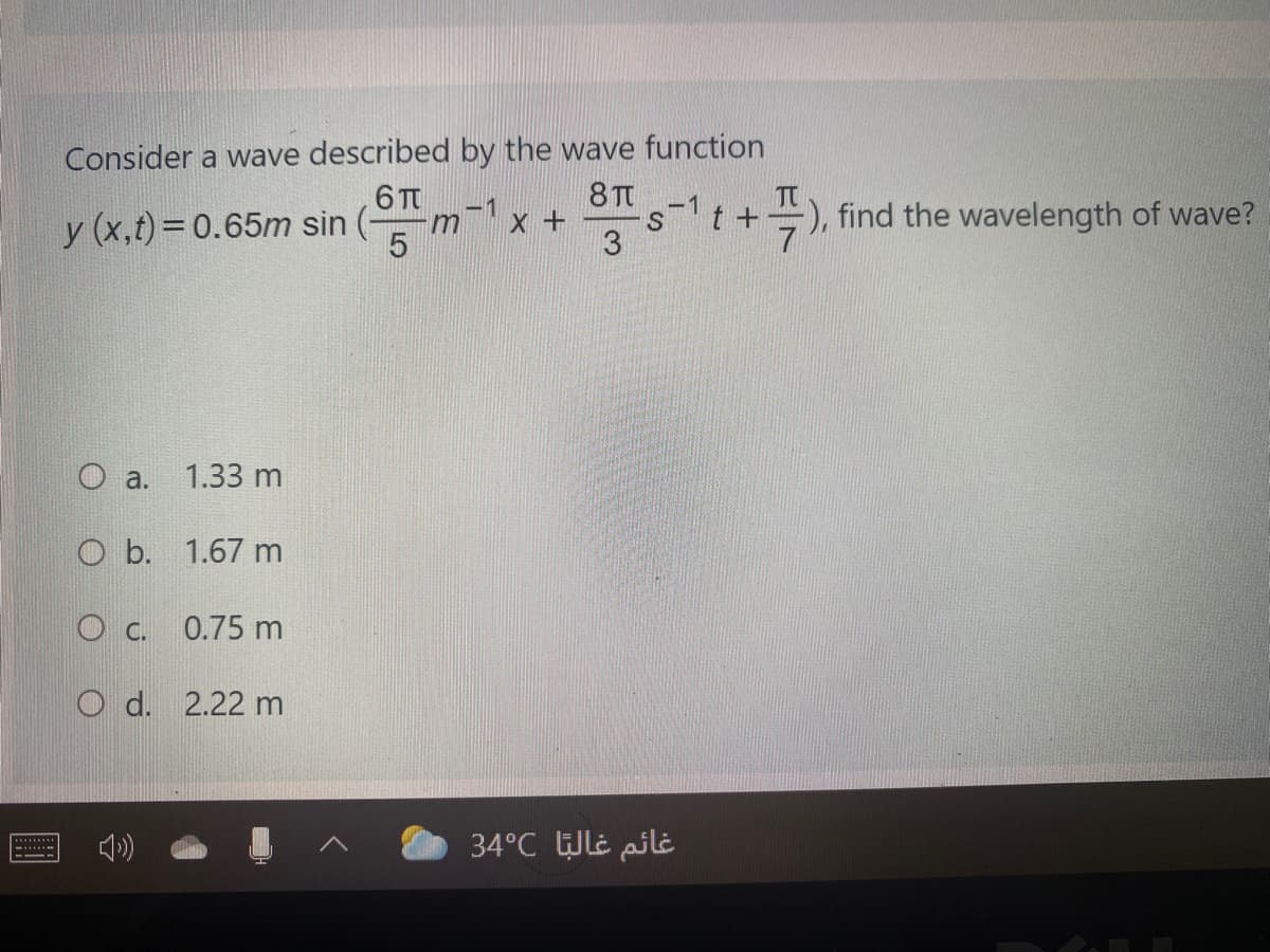 Consider a wave described by the wave function
6 T
8 T
-1
t +
-1
y (x,t)=0.65m sin
-), find the wavelength of wave?
5
3
a.
1.33 m
O b. 1.67 m
O C.
0.75 m
O d. 2.22 m
34°C WLe pili
