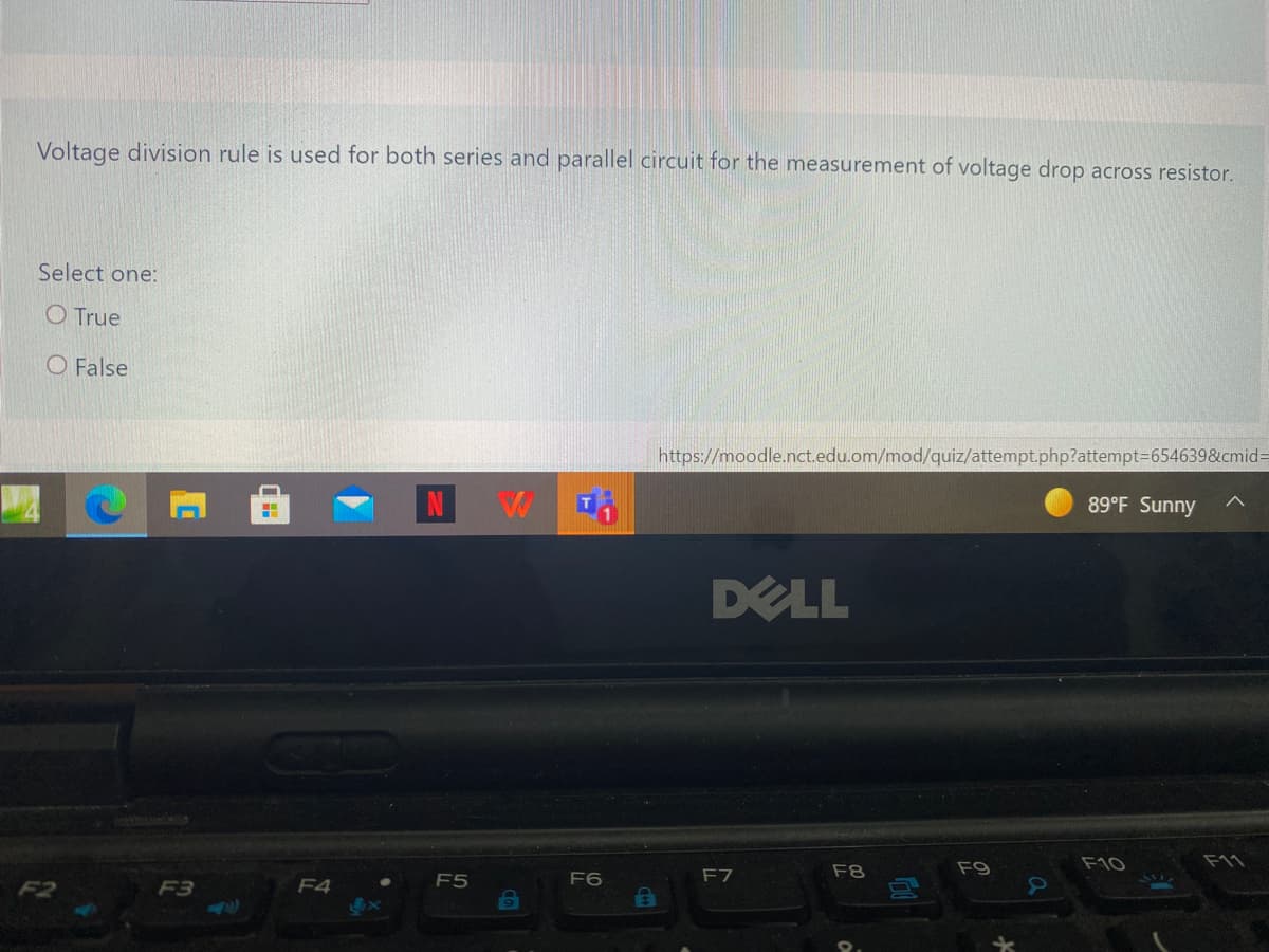 Voltage division rule is used for both series and parallel circuit for the measurement of voltage drop across resistor.
Select one:
O True
O False
https://moodle.nct.edu.om/mod/quiz/attempt.php?attempt=654639&cmid=
89°F Sunny
DELL
F8
F9
F10
F11
F5
F6
F7
F3
F4
