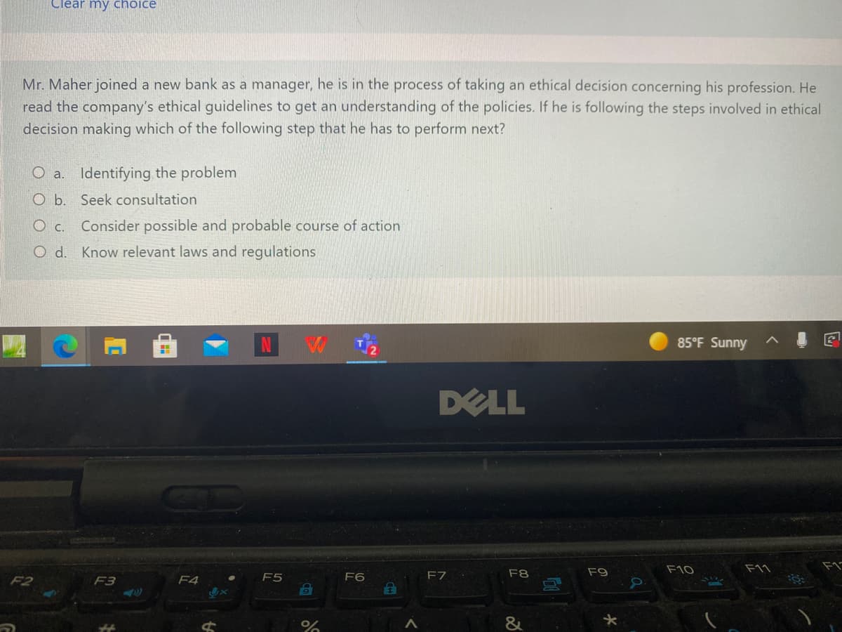 Clear my choice
Mr. Maher joined a new bank as a manager, he is in the process of taking an ethical decision concerning his profession. He
read the company's ethical guidelines to get an understanding of the policies. If he is following the steps involved in ethical
decision making which of the following step that he has to perform next?
O a. Identifying the problem
O b. Seek consultation
O c. Consider possible and probable course of action
O d. Know relevant laws and regulations
85°F Sunny
DELL
F8
F9
F10
F11
F2
F3
F4
F5
F6
FZ
