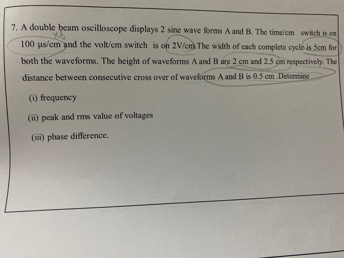 7. A double beam oscilloscope displays 2 sine wave forms A and B. The time/cm switch is on
100 us/cm and the volt/cm switch is on 2V/cm.The width of each complete cycle is 5cm for
both the waveforms. The height of waveforms A and B are 2 cm and 2.5 cm respectively. The
distance between consecutive cross over of waveforms A and B is 0.5 cm .Determine
(i) frequency
(ii) peak and rms value of voltages
(iii) phase difference.
