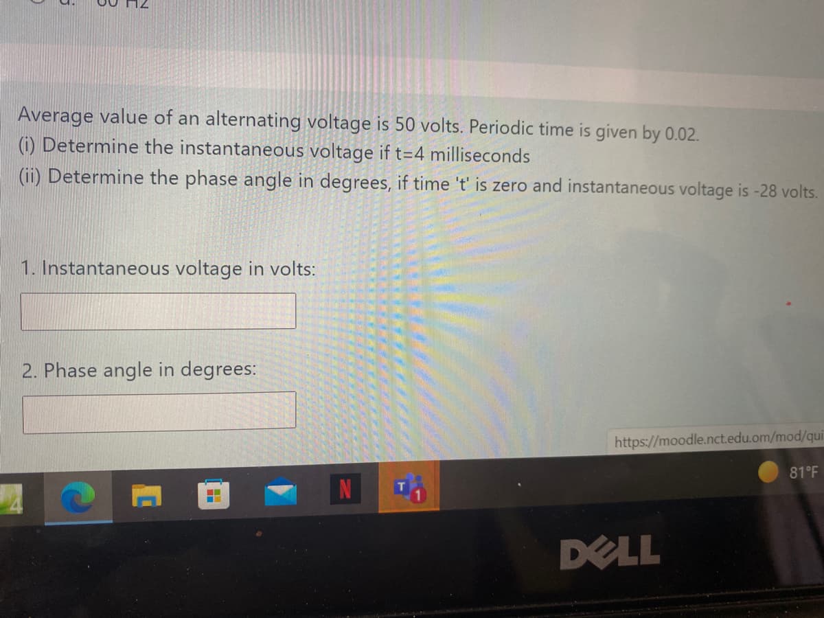 Average value of an alternating voltage is 50 volts. Periodic time is given by 0.02.
(i) Determine the instantaneous voltage if t=4 milliseconds
(ii) Determine the phase angle in degrees, if time 't' is zero and instantaneous voltage is -28 volts.
1. Instantaneous voltage in volts:
2. Phase angle in degrees:
https://moodle.nct.edu.om/mod/qui
81°F
DELL
