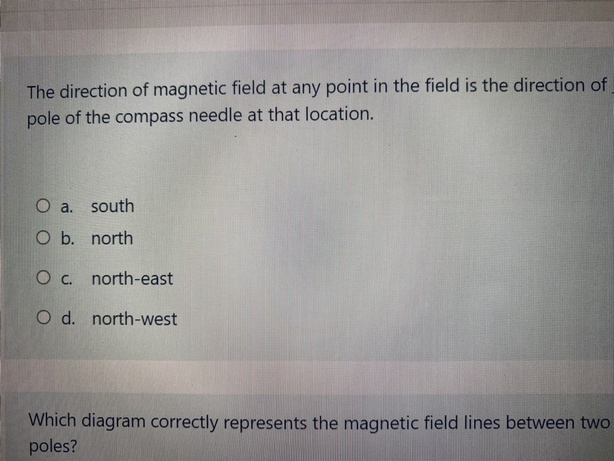 The direction of magnetic field at any point in the field is the direction of
pole of the compass needle at that location.
O a.
south
O b. north
O c.
north-east
O d. north-west
Which diagram correctly represents the magnetic field lines between two
poles?
