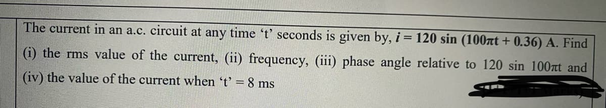 The current in an a.c. circuit at any time 't' seconds is given by, i = 120 sin (100at + 0.36) A. Find
(i) the rms value of the current, (ii) frequency, (iii) phase angle relative to 120 sin 100t and
(iv) the value of the current when 't' =8 ms
