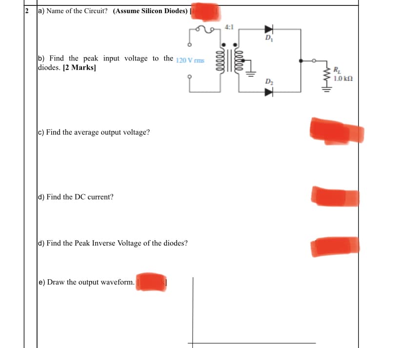 2 a) Name of the Circuit? (Assume Silicon Diodes)
4:1
Di
b) Find the peak input voltage to the 120 V rms
diodes. [2 Marks]
R
1.0 kn
D2
c) Find the average output voltage?
d) Find the DC current?
d) Find the Peak Inverse Voltage of the diodes?
e) Draw the output waveform.
eeve
