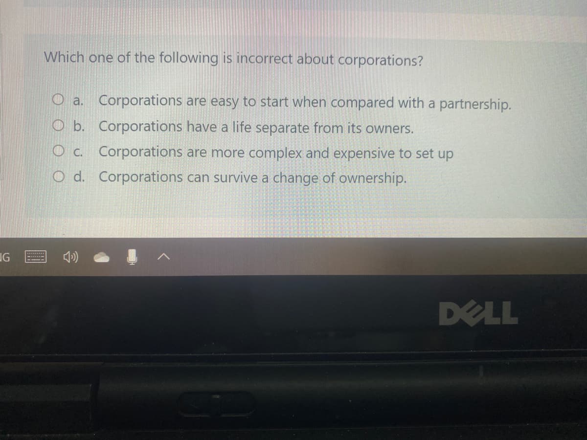 Which one of the following is incorrect about corporations?
O a. Corporations are easy to start when compared with a partnership.
O b. Corporations have a life separate from its owners.
O c. Corporations are more complex and expensive to set up
O d. Corporations can survive a change of ownership.
IG
DELL
