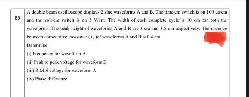 A double beam oscilloscope displays 2 sine waveforms A and B. The time/cm switch is on 100 µs/em
вз
and the volt/cm switch is on 5 V/cm. The width of each complete cycle is 10 cm for both the
waveforms. The peak height of waveforms A and B are 3 cm and 3.5 cm respectively. The distance
between consecutive crossover ( ta )of waveforms A and B is 0.4 cm.
Determine:
(i) Frequency for waveform A
(ii) Peak to peak voltage for waveform B
(iii) R.M.S voltage for waveform A
(iv) Phase difference
