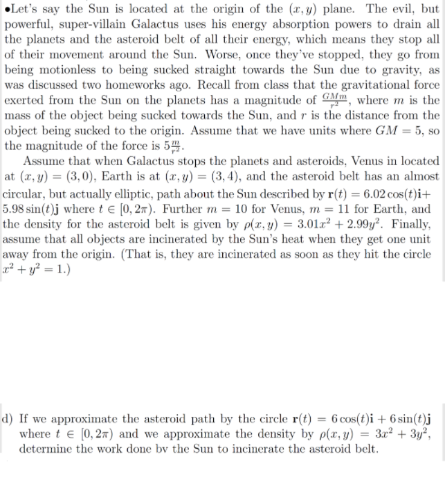 •Let's say the Sun is located at the origin of the (r, y) plane. The evil, but
powerful, super-villain Galactus uses his energy absorption powers to drain all
the planets and the asteroid belt of all their energy, which means they stop all
of their movement around the Sun. Worse, once they've stopped, they go from
being motionless to being sucked straight towards the Sun due to gravity, as
was discussed two homeworks ago. Recall from class that the gravitational force
exerted from the Sun on the planets has a magnitude of GMm, where m is the
mass of the object being sucked towards the Sun, and r is the distance from the
object being sucked to the origin. Assume that we have units where GM = 5, so
the magnitude of the force is 54.
Assume that when Galactus stops the planets and asteroids, Venus in located
at (x, y) = (3,0), Earth is at (x, y) = (3,4), and the asteroid belt has an almost
circular, but actually elliptic, path about the Sun described by r(t) = 6.02 cos(t)i+
5.98 sin(t)j where te [0, 27). Further m = 10 for Venus, m = 11 for Earth, and
the density for the asteroid belt is given by p(x, y) = 3.01x? + 2.99y². Finally,
assume that all objects are incinerated by the Sun's heat when they get one unit
away from the origin. (That is, they are incinerated as soon as they hit the circle
r2 + y? = 1.)
d) If we approximate the asteroid path by the circle r(t) = 6 cos(t)i + 6 sin(t)j
where t e [0, 27) and we approximate the density by p(x, y) = 3x² + 3y²,
determine the work done bv the Sun to incinerate the asteroid belt.
