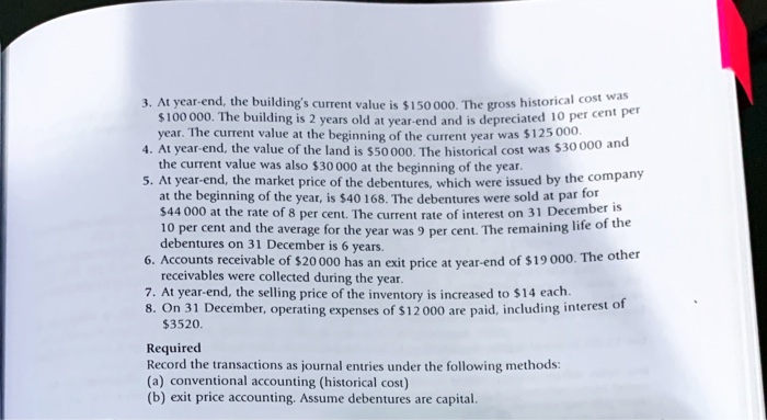 3. At year-end, the building's current value is $150 000, The gross historical cost was
$100 000. The building is 2 years old at vear-end and is depreciated 10 per cent per
year. The current value at the beginning of the current year was $125 000.
4. At year-end, the value of the land is $50 000. The historical cost was $30 000 and
the current value was also $30 000 at the beginning of the year.
5. At year-end, the market price of the debentures, which were issued by the company
at the beginning of the year, is $40 168. The debentures were sold at par for
$44 000 at the rate of 8 per cent. The current rate of interest on 31 December is
10 per cent and the average for the year was 9 per cent. The remaining life of the
debentures on 31 December is 6 years.
6. Accounts receivable of $20 000 has an exit price at vear-end of $19 000. The other
receivables were collected during the year.
7. At year-end, the selling price of the inventory is increased to $14 each.
8. On 31 December, operating expenses of $12 000 are paid, including interest of
$3520.
Required
Record the transactions as journal entries under the following methods:
(a) conventional accounting (historical cost)
(b) exit price accounting. Assume debentures are capital.
