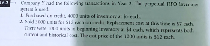 16.2
Company Y had the following transactions in Year 2. The perpetual FIFO inventory
system is used.
1. Purchased on credit, 4000 units of inventory at $5 each.
2. Sold 3000 units for $12 each on credit. Replacement cost at this time is $7 each.
There were 1000 units in beginning inventory at $4 each, which represents both
current and historical cost. The exit price of the 1000 units is $12 each.
