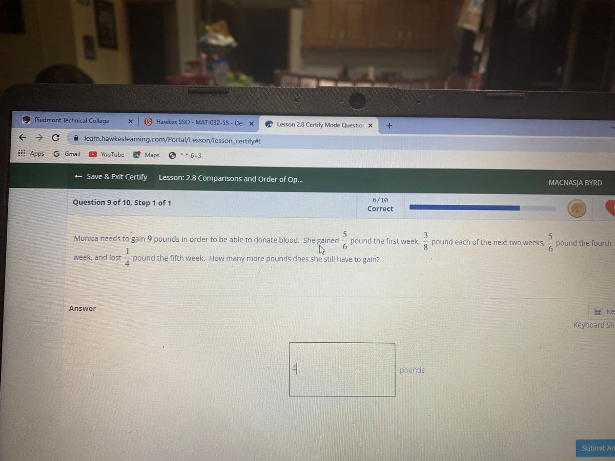 Piedmont Technical College
B Hawkes SSO - MAT-032-55- Dev X
Lesson 2.8 Certify Mode Questior X
learn.hawkeslearning.com/Portal/Lesson/lesson_certify#!
Apps
G Gmail
YouTube Maps
S **-6+3
- Save & Exit Certify
Lesson: 2.8 Comparisons and Order of Op...
MACNASJA BYRD
Question 9 of 10, Step 1 of 1
6/10
Correct
3
pound each of the next two weeks, - pound the fourth
8.
Monica needs to gain 9 pounds in order to be able to donate blood. She gained
pound the first week,
6.
week, and lost
4
- pound the fifth week. How many more pounds does she still have to gain?
Answer
E Ke
Keyboard Sh
41
pounds
Submit An
