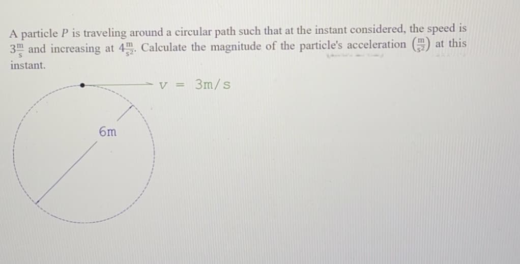 A particle P is traveling around a circular path such that at the instant considered, the speed is
3m and increasing at 4. Calculate the magnitude of the particle's acceleration () at this
instant.
V = 3m/s
6m
