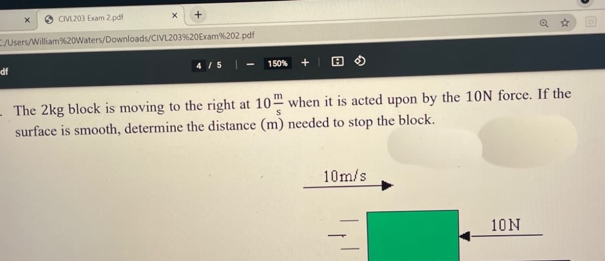 CIVL203 Exam 2.pdf
C:/Users/William%20Waters/Downloads/CIVL203%20Exam%202.pdf
Q
df
4 / 5
+ | 日の
150%
The 2kg block is moving to the right at 10 when it is acted upon by the 10N force. If the
S
surface is smooth, determine the distance (m) needed to stop the block.
10m/s
10N
