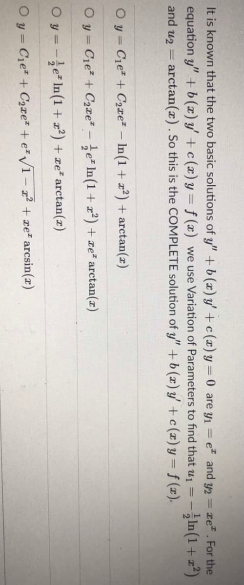 It is known that the two basic solutions of y" +b (x) y' + c (x) y = 0 are y1 =
equation y" +b(x) y' + c (x) y= f (x) we use Variation of Parameters to find that u1 =
arctan(x). So this is the COMPLETE solution of y" + b (x) y' + c(x)y= f (x).
et and y2 =
xe. For the
%3D
- -1n(1 + 교2)
and u2 =
O y = Cie + C2xe² – In(1 + x²) + arctan(r)
O y = Cie + C2xe² - e In(1+ x?) + xe² arctan(r)
O y = -e In(1+z²) + xe² arctan(x)
O y = C1e? + C2xe² + e²/1 – a² + xe² arcsin(x)
