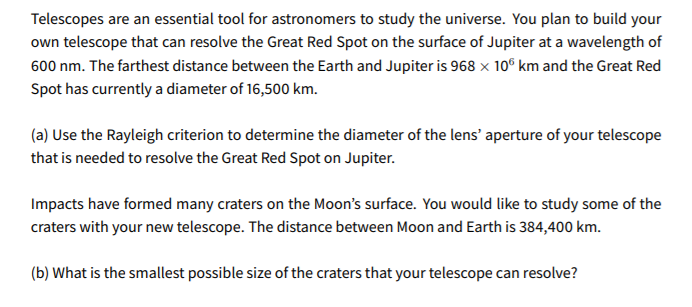 Telescopes are an essential tool for astronomers to study the universe. You plan to build your
own telescope that can resolve the Great Red Spot on the surface of Jupiter at a wavelength of
600 nm. The farthest distance between the Earth and Jupiter is 968 x 10° km and the Great Red
Spot has currently a diameter of 16,500 km.
(a) Use the Rayleigh criterion to determine the diameter of the lens' aperture of your telescope
that is needed to resolve the Great Red Spot on Jupiter.
Impacts have formed many craters on the Moon's surface. You would like to study some of the
craters with your new telescope. The distance between Moon and Earth is 384,400 km.
(b) What is the smallest possible size of the craters that your telescope can resolve?
