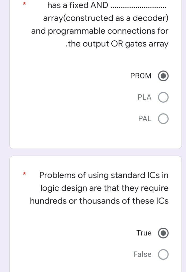 has a fixed AND .
array(constructed as a decoder)
and programmable connections for
.the output OR gates array
PROM
PLA O
PAL O
Problems of using standard ICs in
logic design are that they require
hundreds or thousands of these ICs
True
False
