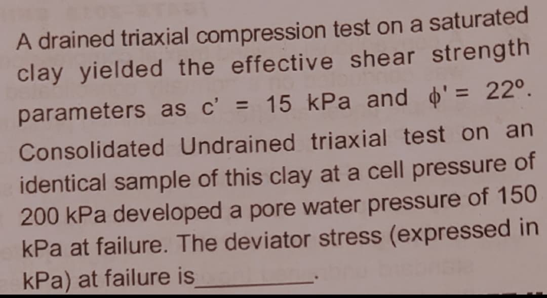 A drained triaxial compression test on a saturated
clay yielded the effective shear strength
parameters as c' = 15 kPa and o'= 22°.
%3D
Consolidated Undrained triaxial test on an
identical sample of this clay at a cell pressure of
200 kPa developed a pore water pressure of 150
kPa at failure. The deviator stress (expressed in
kPa) at failure is
