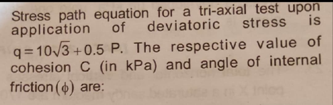 Stress path equation for a tri-axial test upon
application
q= 10/3 +0.5 P. The respective value of
cohesion C (in kPa) and angle of internal
friction () are:
of
deviatoric
stress
is
