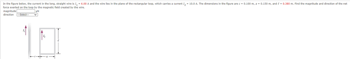 In the figure below, the current in the long, straight wire is I, = 6.00 A and the wire lies in the plane of the rectangular loop, which carries a current I, = 10.0 A. The dimensions in the figure arec = 0.100 m, a = 0.150 m, and e = 0.380 m. Find the magnitude and direction of the net
force exerted on the loop by the magnetic field created by the wire.
magnitude
| µN
direction
Select--
