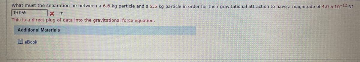 What must the separation be between a 6.6 kg particle and a 2.5 kg particle in order for their gravitational attraction to have a magnitude of 4.0 x 10 N?
19.059
X m
This is a direct plug of data into the gravitational force equation.
Additional Materials
eBook
