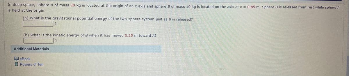 In deep space, sphere A of mass 30 kg is located at the origin of an x axis and sphere B of mass 10 kg is located on the axis at x = 0.85 m. Sphere B is released from rest while sphere A
is held at the origin.
(a) What is the gravitational potential energy of the two-sphere system just as B is released?
(b) What is the kinetic energy of B when it has moved 0.25 m toward A?
Additional Materials
eBook
Powers of Ten
