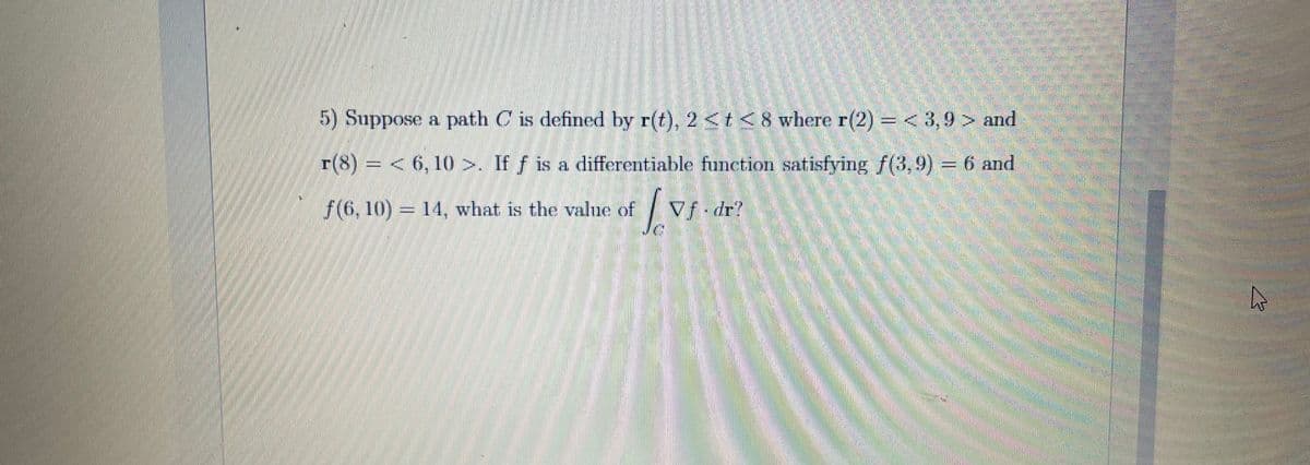 5) Suppose a path C is defined by r(t), 2 <t < 8 where r(2) =< 3,9 > and
r(8)= < 6, 10 >. If f is a differentiable function satisfying f(3,9) = 6 and
f(6, 10) = 14, what is the value of
Vf dr?
