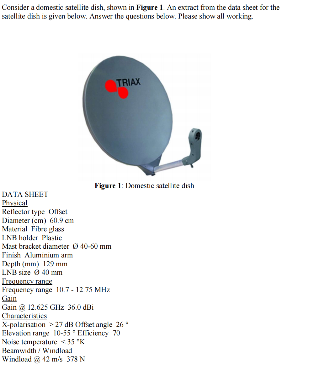 Consider a domestic satellite dish, shown in Figure 1. An extract from the data sheet for the
satellite dish is given below. Answer the questions below. Please show all working.
DATA SHEET
Physical
Reflector type Offset
Diameter (cm) 60.9 cm
Material Fibre glass
Figure 1: Domestic satellite dish
LNB holder Plastic
Mast bracket diameter Ø 40-60 mm
Finish Aluminium arm
Depth (mm) 129 mm
LNB size Ø 40 mm
TRIAX
Frequency range
Frequency range 10.7 - 12.75 MHz
Gain
Gain @ 12.625 GHz 36.0 dBi
Characteristics
X-polarisation >27 dB Offset angle 26 °
Elevation range 10-55 ° Efficiency 70
Noise temperature <35 °K
Beamwidth / Windload
Windload @ 42 m/s 378 N