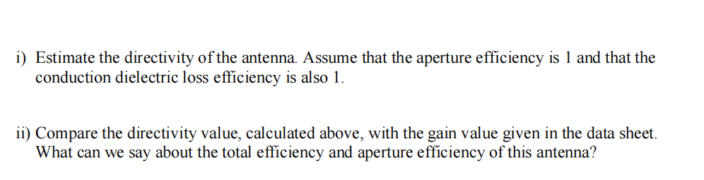 i) Estimate the directivity of the antenna. Assume that the aperture efficiency is 1 and that the
conduction dielectric loss efficiency is also 1.
ii) Compare the directivity value, calculated above, with the gain value given in the data sheet.
What can we say about the total efficiency and aperture efficiency of this antenna?