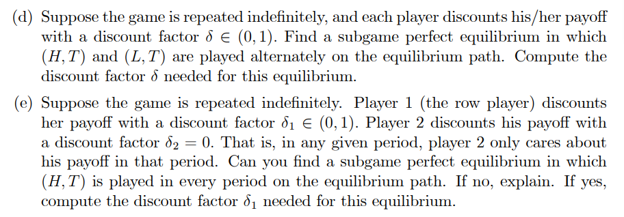 (d) Suppose the game is repeated indefinitely, and each player discounts his/her payoff
with a discount factor & € (0, 1). Find a subgame perfect equilibrium in which
(H,T) and (L,T) are played alternately on the equilibrium path. Compute the
discount factor & needed for this equilibrium.
(e) Suppose the game is repeated indefinitely. Player 1 (the row player) discounts
her payoff with a discount factor d₁ € (0,1). Player 2 discounts his payoff with
a discount factor d₂ = 0. That is, in any given period, player 2 only cares about
his payoff in that period. Can you find a subgame perfect equilibrium in which
(H, T) is played in every period on the equilibrium path. If no, explain. If yes,
compute the discount factor d₁ needed for this equilibrium.