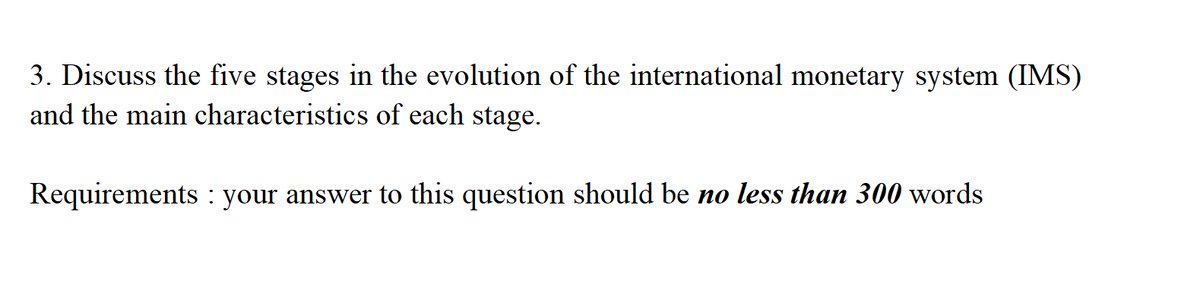 3. Discuss the five stages in the evolution of the international monetary system (IMS)
and the main characteristics of each stage.
Requirements: your answer to this question should be no less than 300 words