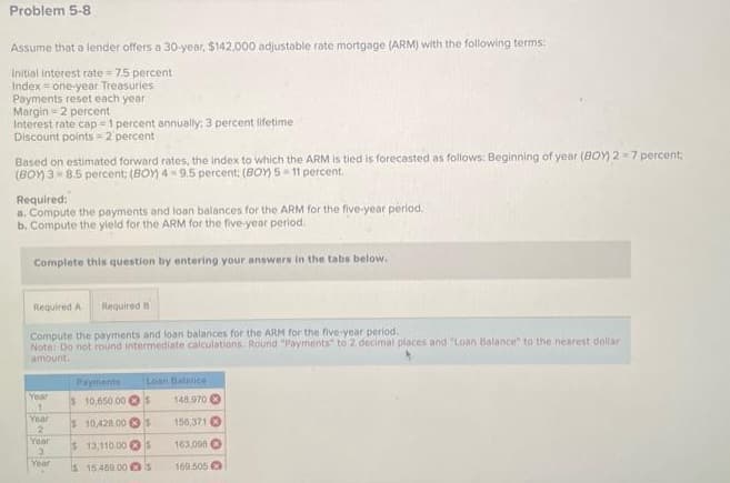 Problem 5-8
Assume that a lender offers a 30-year, $142,000 adjustable rate mortgage (ARM) with the following terms:
Initial interest rate = 7.5 percent
Index = one-year Treasuries
Payments reset each year
Margin-2 percent
Interest rate cap-1 percent annually; 3 percent lifetime
Discount points=2 percent
Based on estimated forward rates, the index to which the ARM is tied is forecasted as follows: Beginning of year (BOY) 2-7 percent;
(BOY) 38.5 percent: (BOY) 49.5 percent; (BOY) 5-11 percent.
Required:
a. Compute the payments and loan balances for the ARM for the five-year period.
b. Compute the yield for the ARM for the five-year period.
Complete this question by entering your answers in the tabs below.
Required A Required B
Compute the payments and loan balances for the ARM for the five-year period.
Note: Do not round intermediate calculations. Round "Payments to 2 decimal places and "Loan Balance" to the nearest dollar
amount.
Year
1
Year
2
Year
3
Year
Loan Balance
$ 10,650.00 $
148.970
$10,428.00 S
156,371
$ 13,110 00 S 163,098
s 15.489.00 S
169.505