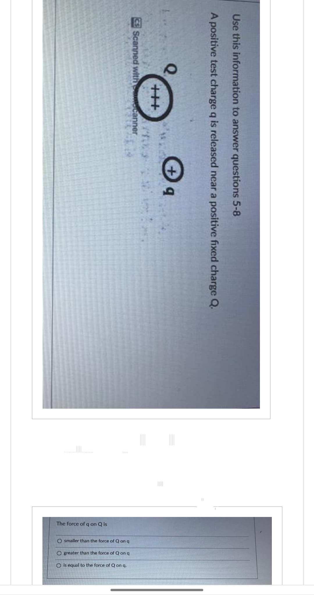 The force of q on Q is
O smaller than the force of Qon q
O greater than the force of Q on q
O is equal to the force of Q on q.
CS Scanned with canner
+++
Q
***
b+
A positive test charge q is released near a positive fixed charge Q.
Use this information to answer questions 5-8