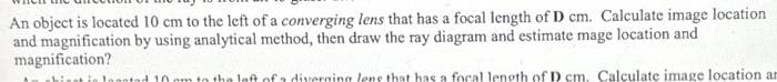 An object is located 10 cm to the left of a converging lens that has a focal length of D cm. Calculate image location.
and magnification by using analytical method, then draw the ray diagram and estimate mage location and
magnification?
hit in logotad 10 pm to the left of a diverging lens that has a focal length of D cm. Calculate image location an